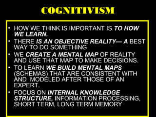 COGNITIVISM
• HOW WE THINK IS IMPORTANT IS TO HOW
WE LEARN.
• THERE IS AN OBJECTIVE REALITY— A BEST
WAY TO DO SOMETHING
• WE CREATE A MENTAL MAP OF REALITY
AND USE THAT MAP TO MAKE DECISIONS.
• TO LEARN WE BUILD MENTAL MAPS
(SCHEMAS) THAT ARE CONSISTENT WITH
AND MODELED AFTER THOSE OF AN
EXPERT.
• FOCUS ON INTERNAL KNOWLEDGE
STRUCTURE, INFORMATION PROCESSING,
SHORT TERM, LONG TERM MEMORY
 