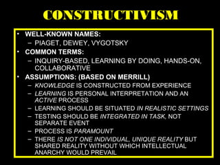 CONSTRUCTIVISM
• WELL-KNOWN NAMES:
– PIAGET, DEWEY, VYGOTSKY
• COMMON TERMS:
– INQUIRY-BASED, LEARNING BY DOING, HANDS-ON,
COLLABORATIVE
• ASSUMPTIONS: (BASED ON MERRILL)
– KNOWLEDGE IS CONSTRUCTED FROM EXPERIENCE
– LEARNING IS PERSONAL INTERPRETATION AND AN
ACTIVE PROCESS
– LEARNING SHOULD BE SITUATED IN REALISTIC SETTINGS
– TESTING SHOULD BE INTEGRATED IN TASK, NOT
SEPARATE EVENT
– PROCESS IS PARAMOUNT
– THERE IS NOT ONE INDIVIDUAL, UNIQUE REALITY BUT
SHARED REALITY WITHOUT WHICH INTELLECTUAL
ANARCHY WOULD PREVAIL
 