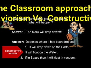 he Classroom approach
aviorism Vs. ConstructivQuestion: If a wooden block is dropped,
what will happen?
Answer: The block will drop down!!!!
Answer: Depends where it has been dropped…
3. If in Space then it will float in vacuum.
1. It will drop down on the Earth.
2. It will float on the Water.
CONSTRUCTIVE
ANSWER
 