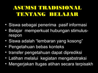 ASUMSI TRADISIONAL
TENTANG BELAJAR
• Siswa sebagai penerima pasif informasi
• Belajar memperkuat hubungan stimulus-
respon
• Siswa adalah “lembaran yang kosong”
• Pengetahuan bebas konteks
• transfer pengetahuan dapat diprediksi
• Latihan melalui kegiatan mengabstraksi
• Mengerjakan ltugas atihan secara terpisakh
 