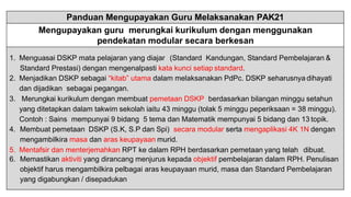 Panduan Mengupayakan Guru Melaksanakan PAK21
Mengupayakan guru merungkai kurikulum dengan menggunakan
pendekatan modular secara berkesan
1. Menguasai DSKP mata pelajaran yang diajar (Standard Kandungan, Standard Pembelajaran &
Standard Prestasi) dengan mengenalpasti kata kunci setiap standard.
2. Menjadikan DSKP sebagai “kitab” utama dalam melaksanakan PdPc. DSKP seharusnya dihayati
dan dijadikan sebagai pegangan.
3. Merungkai kurikulum dengan membuat pemetaan DSKP berdasarkan bilangan minggu setahun
yang ditetapkan dalam takwim sekolah iaitu 43 minggu (tolak 5 minggu peperiksaan = 38 minggu).
Contoh : Sains mempunyai 9 bidang 5 tema dan Matematik mempunyai 5 bidang dan 13 topik.
4. Membuat pemetaan DSKP (S.K, S.P dan Spi) secara modular serta mengaplikasi 4K 1N dengan
mengambilkira masa dan aras keupayaan murid.
5. Mentafsir dan menterjemahkan RPT ke dalam RPH berdasarkan pemetaan yang telah dibuat.
6. Memastikan aktiviti yang dirancang menjurus kepada objektif pembelajaran dalam RPH. Penulisan
objektif harus mengambilkira pelbagai aras keupayaan murid, masa dan Standard Pembelajaran
yang digabungkan / disepadukan
 