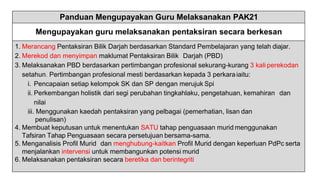 Panduan Mengupayakan Guru Melaksanakan PAK21
Mengupayakan guru melaksanakan pentaksiran secara berkesan
1. Merancang Pentaksiran Bilik Darjah berdasarkan Standard Pembelajaran yang telah diajar.
2. Merekod dan menyimpan maklumat Pentaksiran Bilik Darjah (PBD)
3. Melaksanakan PBD berdasarkan pertimbangan profesional sekurang-kurang 3 kali perekodan
setahun. Pertimbangan profesional mesti berdasarkan kepada 3 perkaraiaitu:
i. Pencapaian setiap kelompok SK dan SP dengan merujuk Spi
ii. Perkembangan holistik dari segi perubahan tingkahlaku, pengetahuan, kemahiran dan
nilai
iii. Menggunakan kaedah pentaksiran yang pelbagai (pemerhatian, lisan dan
penulisan)
4. Membuat keputusan untuk menentukan SATU tahap penguasaan murid menggunakan
Tafsiran Tahap Penguasaan secara persetujuan bersama-sama.
5. Menganalisis Profil Murid dan menghubung-kaitkan Profil Murid dengan keperluan PdPc serta
menjalankan intervensi untuk membangunkan potensi murid
6. Melaksanakan pentaksiran secara beretika dan berintegriti
 