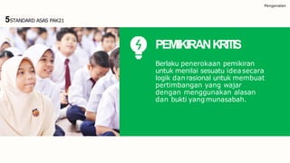 Pengenalan
5STANDARD ASAS PAK21
PEMIKIRANKRITIS
Berlaku penerokaan pemikiran
untuk menilai sesuatu ideasecara
logik danrasional untuk membuat
pertimbangan yang wajar
dengan menggunakan alasan
dan bukti yang munasabah.
 