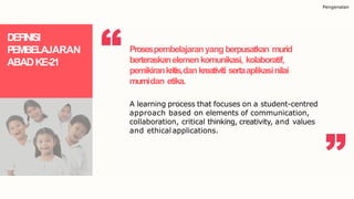 Pengenalan
DEFINISI
PEMBELAJARAN
ABADKE-21
Prosespembelajaranyang berpusatkan murid
berteraskanelemenkomunikasi, kolaboratif,
pemikirankritis,dankreativiti sertaaplikasinilai
murnidan etika.
A learning process that focuses on a student-centred
approach based on elements of communication,
collaboration, critical thinking, creativity, and values
and ethical applications.
 