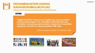 Pentaksiran
PENTAKSIRANAKTIVITIJASMANI,
SUKAN&KOKURIKULUM(PAJSK)
“KegiatanKokurikulum”ertinyaapa-apa kegiatanyang dirancanglanjutan
daripadaprosespengajarandan pembelajarandalambilikdarjahyang
memberikanmurid peluanguntukmenambah,mengukuhdanmengamalkan
pengetahuan,kemahirandannilaiyangdipelajaridibilik darjah.
(Warta Kerajaan bertarikh 31 Disember1997)
DEFINISI
 
