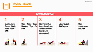 Pentaksiran
PAJSK- SEGAK
INSTRUMENSEGAK
1
IndeksJisim
Badan (Body
Mass Index–
BMI)
2
Ujian Naik Turun
Bangku Tiga (3)
minit
3
UjianTekanTubi
(muridlelaki) atau
TekanTubiUbah
Suai (murid
perempuan)
4
UjianRingkuk
TubiSepara
5
Ujian
Jangkauan
Melunjur
 