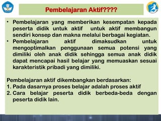 Pembelajaran Aktif????
• Pembelajaran yang memberikan kesempatan kepada
peserta didik untuk aktif untuk aktif membangun
sendiri konsep dan makna melalui berbagai kegiatan.
• Pembelajaran aktif dimaksudkan untuk
mengoptimalkan penggunaan semua potensi yang
dimiliki oleh anak didik sehingga semua anak didik
dapat mencapai hasil belajar yang memuaskan sesuai
karakteristik pribadi yang dimiliki.
Pembelajaran aktif dikembangkan berdasarkan:
1. Pada dasarnya proses belajar adalah proses aktif
2. Cara belajar peserta didik berbeda-beda dengan
peserta didik lain.
 