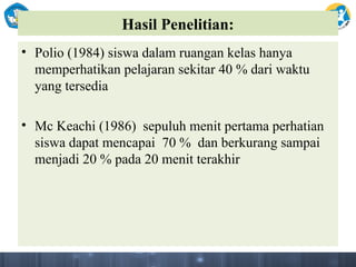 Hasil Penelitian:
• Polio (1984) siswa dalam ruangan kelas hanya
memperhatikan pelajaran sekitar 40 % dari waktu
yang tersedia
• Mc Keachi (1986) sepuluh menit pertama perhatian
siswa dapat mencapai 70 % dan berkurang sampai
menjadi 20 % pada 20 menit terakhir
 