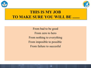 THIS IS MY JOB
TO MAKE SURE YOU WILL BE .......
From bad to be good
From zero to hero
From nothing to everything
From imposible to possible
From failure to succesful
 
