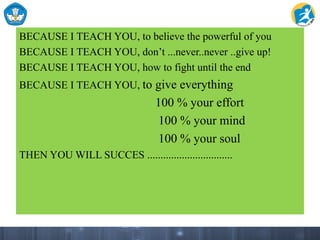 BECAUSE I TEACH YOU, to believe the powerful of you
BECAUSE I TEACH YOU, don’t ...never..never ..give up!
BECAUSE I TEACH YOU, how to fight until the end
BECAUSE I TEACH YOU, to give everything
100 % your effort
100 % your mind
100 % your soul
THEN YOU WILL SUCCES ................................
 