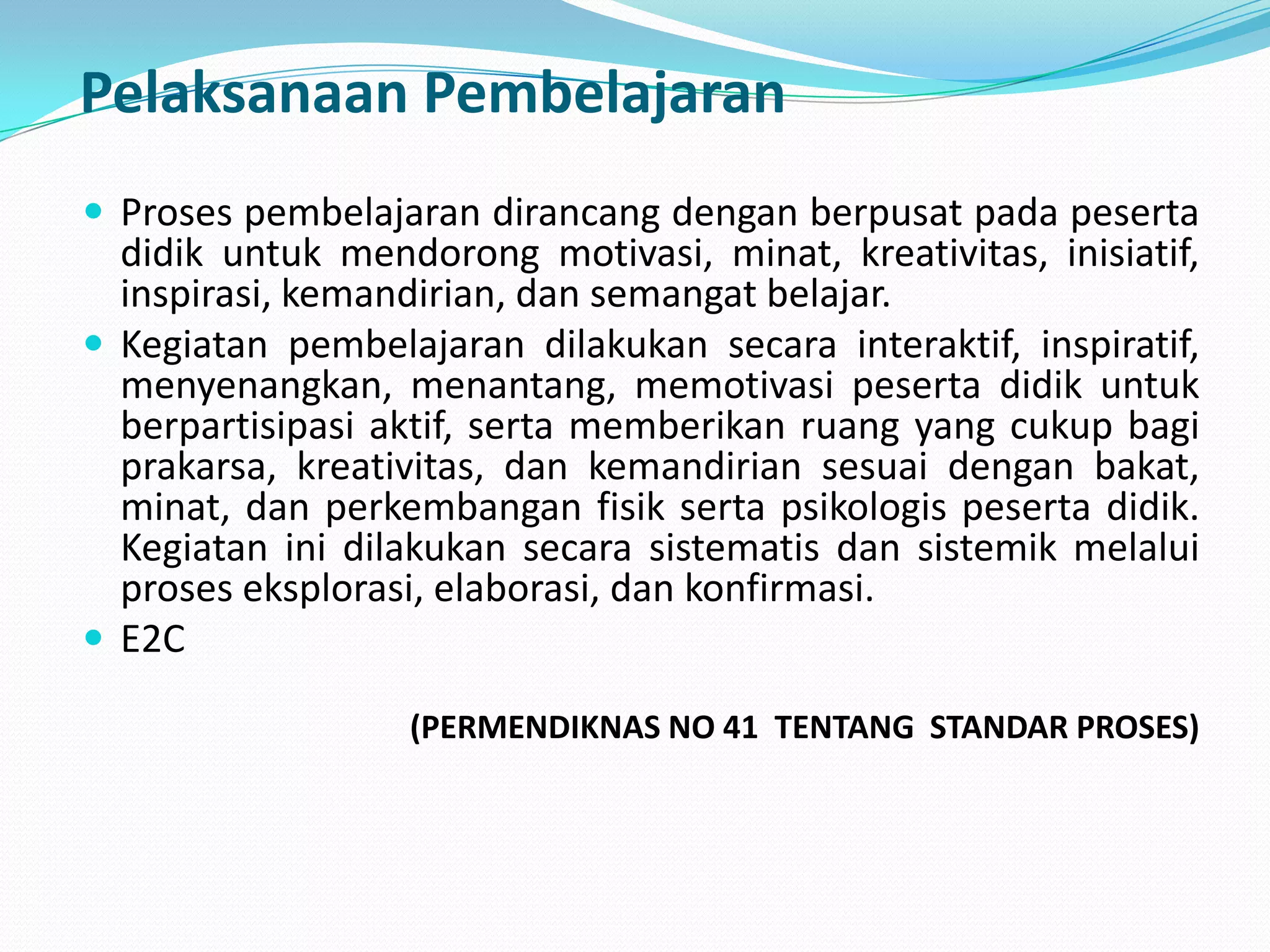 Pelaksanaan PembelajaranProses pembelajaran dirancang dengan berpusat pada peserta didik untuk mendorong motivasi, minat, kreativitas, inisiatif, inspirasi, kemandirian, dan semangat belajar.Kegiatan pembelajaran dilakukan secara interaktif, inspiratif, menyenangkan, menantang, memotivasi peserta didik untuk berpartisipasi aktif, serta memberikan ruang yang cukup bagi prakarsa, kreativitas, dan kemandirian sesuai dengan bakat, minat, dan perkembangan fisik serta psikologis peserta didik. Kegiatan ini dilakukan secara sistematis dan sistemik melalui proses eksplorasi, elaborasi, dan konfirmasi. E2C	(PERMENDIKNAS NO 41  TENTANG  STANDAR PROSES)