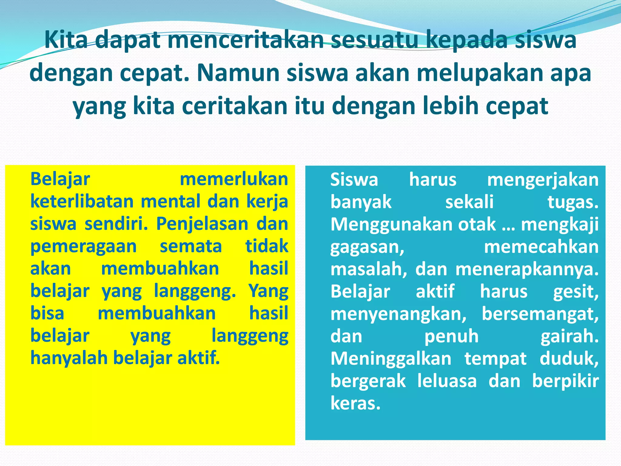 Kita dapatmenceritakansesuatukepadasiswadengancepat. Namunsiswaakanmelupakanapa yang kitaceritakanitudenganlebihcepatBelajar memerlukanketerlibatan mental dankerjasiswasendiri. Penjelasandanpemeragaansematatidakakanmembuahkanhasilbelajar yang langgeng. Yang bisamembuahkanhasilbelajar yang langgenghanyalahbelajaraktif.Siswa harusmengerjakanbanyaksekalitugas. Menggunakanotak … mengkajigagasan, memecahkanmasalah, danmenerapkannya. Belajaraktifharusgesit, menyenangkan, bersemangat, danpenuhgairah. Meninggalkantempatduduk, bergerakleluasadanberpikirkeras.