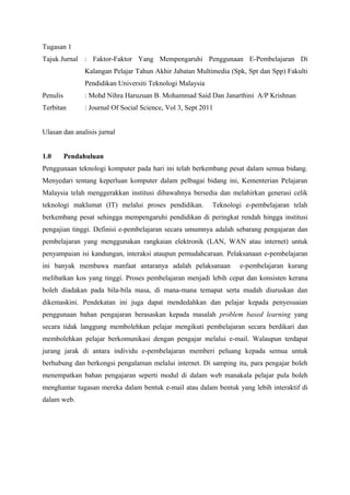 Tugasan 1
Tajuk Jurnal : Faktor-Faktor Yang Mempengaruhi Penggunaan E-Pembelajaran Di
               Kalangan Pelajar Tahun Akhir Jabatan Multimedia (Spk, Spt dan Spp) Fakulti
               Pendidikan Universiti Teknologi Malaysia
Penulis        : Mohd Nihra Haruzuan B. Mohammad Said Dan Janarthini A/P Krishnan
Terbitan       : Journal Of Social Science, Vol 3, Sept 2011


Ulasan dan analisis jurnal


1.0       Pendahuluan
Penggunaan teknologi komputer pada hari ini telah berkembang pesat dalam semua bidang.
Menyedari tentang keperluan komputer dalam pelbagai bidang ini, Kementerian Pelajaran
Malaysia telah menggerakkan institusi dibawahnya bersedia dan melahirkan generasi celik
teknologi maklumat (IT) melalui proses pendidikan.         Teknologi e-pembelajaran telah
berkembang pesat sehingga mempengaruhi pendidikan di peringkat rendah hingga institusi
pengajian tinggi. Definisi e-pembelajaran secara umumnya adalah sebarang pengajaran dan
pembelajaran yang menggunakan rangkaian elektronik (LAN, WAN atau internet) untuk
penyampaian isi kandungan, interaksi ataupun pemudahcaraan. Pelaksanaan e-pembelajaran
ini banyak membawa manfaat antaranya adalah pelaksanaan            e-pembelajaran kurang
melibatkan kos yang tinggi. Proses pembelajaran menjadi lebih cepat dan konsisten kerana
boleh diadakan pada bila-bila masa, di mana-mana temapat serta mudah diuruskan dan
dikemaskini. Pendekatan ini juga dapat mendedahkan dan pelajar kepada penyesuaian
penggunaan bahan pengajaran berasaskan kepada masalah problem based learning yang
secara tidak langgung membolehkan pelajar mengikuti pembelajaran secara berdikari dan
membolehkan pelajar berkomunikasi dengan pengajar melalui e-mail. Walaupun terdapat
jurang jarak di antara individu e-pembelajaran memberi peluang kepada semua untuk
berhubung dan berkongsi pengalaman melalui internet. Di samping itu, para pengajar boleh
menempatkan bahan pengajaran seperti modul di dalam web manakala pelajar pula boleh
menghantar tugasan mereka dalam bentuk e-mail atau dalam bentuk yang lebih interaktif di
dalam web.
 