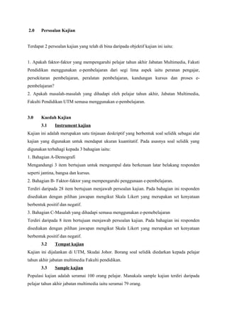 2.0    Persoalan Kajian


Terdapat 2 persoalan kajian yang telah di bina daripada objektif kajian ini iaitu:


1. Apakah faktor-faktor yang mempengaruhi pelajar tahun akhir Jabatan Multimedia, Fakuti
Pendidikan menggunakan e-pembelajaran dari segi lima aspek iaitu peranan pengajar,
persekitaran pembelajaran, peralatan pembelajaran, kandungan kursus dan proses e-
pembelajaran?
2. Apakah masalah-masalah yang dihadapi oleh pelajar tahun akhir, Jabatan Multimedia,
Fakulti Pendidikan UTM semasa menggunakan e-pembelajaran.


3.0    Kaedah Kajian
       3.1      Instrument kajian
Kajian ini adalah merupakan satu tinjauan deskriptif yang berbentuk soal selidik sebagai alat
kajian yang digunakan untuk mendapat ukuran kuantitatif. Pada asasnya soal selidik yang
digunakan terbahagi kepada 3 bahagian iaitu:
1. Bahagian A-Demografi
Mengandungi 3 item bertujuan untuk mengumpul data berkenaan latar belakang responden
seperti jantina, bangsa dan kursus.
2. Bahagian B- Faktor-faktor yang mempengaruhi penggunaan e-pembelajaran.
Terdiri daripada 28 item bertujuan menjawab persoalan kajian. Pada bahagian ini responden
disediakan dengan pilihan jawapan mengikut Skala Likert yang merupakan set kenyataan
berbentuk positif dan negatif.
3. Bahagian C-Masalah yang dihadapi semasa menggunakan e-pemebelajaran
Terdiri daripada 8 item bertujuan menjawab persoalan kajian. Pada bahagian ini responden
disediakan dengan pilihan jawapan mengikut Skala Likert yang merupakan set kenyataan
berbentuk positif dan negatif.
       3.2      Tempat kajian
Kajian ini dijalankan di UTM, Skudai Johor. Borang soal selidik diedarkan kepada pelajar
tahun akhir jabatan multimedia Fakulti pendidikan.
       3.3      Sample kajian
Populasi kajian adalah seramai 100 orang pelajar. Manakala sample kajian terdiri daripada
pelajar tahun akhir jabatan multimedia iaitu seramai 79 orang.
 