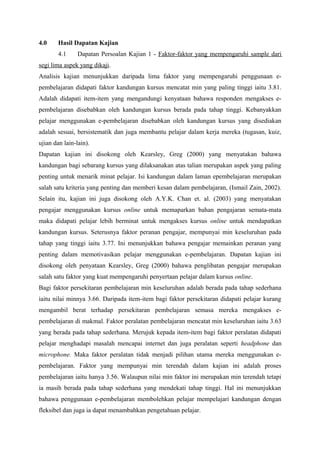 4.0     Hasil Dapatan Kajian
        4.1     Dapatan Persoalan Kajian 1 - Faktor-faktor yang mempengaruhi sample dari
segi lima aspek yang dikaji.
Analisis kajian menunjukkan daripada lima faktor yang mempengaruhi penggunaan e-
pembelajaran didapati faktor kandungan kursus mencatat min yang paling tinggi iaitu 3.81.
Adalah didapati item-item yang mengandungi kenyataan bahawa responden mengakses e-
pembelajaran disebabkan oleh kandungan kursus berada pada tahap tinggi. Kebanyakkan
pelajar menggunakan e-pembelajaran disebabkan oleh kandungan kursus yang disediakan
adalah sesuai, bersistematik dan juga membantu pelajar dalam kerja mereka (tugasan, kuiz,
ujian dan lain-lain).
Dapatan kajian ini disokong oleh Kearsley, Greg (2000) yang menyatakan bahawa
kandungan bagi sebarang kursus yang dilaksanakan atas talian merupakan aspek yang paling
penting untuk menarik minat pelajar. Isi kandungan dalam laman epembelajaran merupakan
salah satu kriteria yang penting dan memberi kesan dalam pembelajaran, (Ismail Zain, 2002).
Selain itu, kajian ini juga disokong oleh A.Y.K. Chan et. al. (2003) yang menyatakan
pengajar menggunakan kursus online untuk memaparkan bahan pengajaran semata-mata
maka didapati pelajar lebih berminat untuk mengakses kursus online untuk mendapatkan
kandungan kursus. Seterusnya faktor peranan pengajar, mempunyai min keseluruhan pada
tahap yang tinggi iaitu 3.77. Ini menunjukkan bahawa pengajar memainkan peranan yang
penting dalam memotivasikan pelajar menggunakan e-pembelajaran. Dapatan kajian ini
disokong oleh penyataan Kearsley, Greg (2000) bahawa penglibatan pengajar merupakan
salah satu faktor yang kuat mempengaruhi penyertaan pelajar dalam kursus online.
Bagi faktor persekitaran pembelajaran min keseluruhan adalah berada pada tahap sederhana
iaitu nilai minnya 3.66. Daripada item-item bagi faktor persekitaran didapati pelajar kurang
mengambil berat terhadap persekitaran pembelajaran semasa mereka mengakses e-
pembelajaran di makmal. Faktor peralatan pembelajaran mencatat min keseluruhan iaitu 3.63
yang berada pada tahap sederhana. Merujuk kepada item-item bagi faktor peralatan didapati
pelajar menghadapi masalah mencapai internet dan juga peralatan seperti headphone dan
microphone. Maka faktor peralatan tidak menjadi pilihan utama mereka menggunakan e-
pembelajaran. Faktor yang mempunyai min terendah dalam kajian ini adalah proses
pembelajaran iaitu hanya 3.56. Walaupun nilai min faktor ini merupakan min terendah tetapi
ia masih berada pada tahap sederhana yang mendekati tahap tinggi. Hal ini menunjukkan
bahawa penggunaan e-pembelajaran membolehkan pelajar mempelajari kandungan dengan
fleksibel dan juga ia dapat menambahkan pengetahuan pelajar.
 