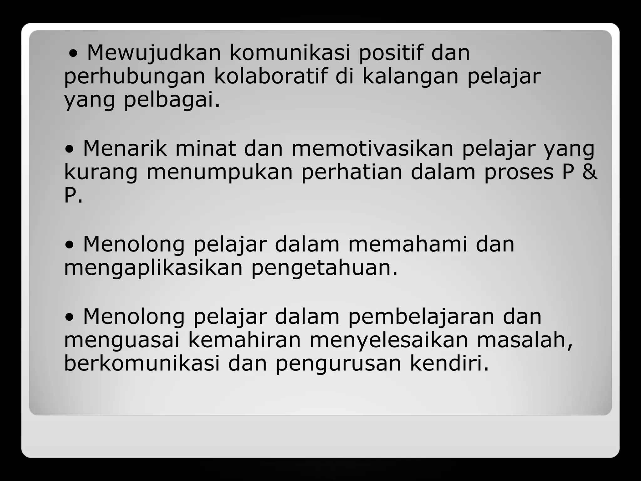 • Mewujudkan komunikasi positif dan
perhubungan kolaboratif di kalangan pelajar
yang pelbagai.

• Menarik minat dan memotivasikan pelajar yang
kurang menumpukan perhatian dalam proses P &
P.

• Menolong pelajar dalam memahami dan
mengaplikasikan pengetahuan.

• Menolong pelajar dalam pembelajaran dan
menguasai kemahiran menyelesaikan masalah,
berkomunikasi dan pengurusan kendiri.
 