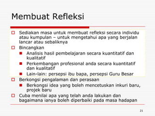 Membuat Refleksi
 Sediakan masa untuk membuat refleksi secara individu
  atau kumpulan – untuk mengetahui apa yang berjalan
  lancar atau sebaliknya
 Bincangkan
   Analisis hasil pembelajaran secara kuantitatif dan
     kualitatif
   Perkembangan profesional anda secara kuantitatif
     dan kualitatif
   Lain-lain: persepsi ibu bapa, persepsi Guru Besar
 Berkongsi pengalaman dan perasaan
   Berkongsi idea yang boleh mencetuskan inkuri baru,
     projek baru
 Cuba menilai apa yang telah anda lakukan dan
  bagaimana ianya boleh diperbaiki pada masa hadapan

                                                     21
 