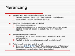 Merancang
    Menentukan hasil pembelajaran yang khusus
      Semak Standard Kandungan dan Standard Pembelajaran
      Hubung-kait dengan kehidupan sebenar

    Membina Soalan Kerangka Kurikulum
      Membina soalan utama
      Sediakan soalan di mana murid merasakan wujudnya impak
        apabila menjawab soalan tersebut atau menyelesaikan
        masalah

    Menyediakan pelan taksiran
      Bagaimana anda tahu bahawa murid telah mencapai hasil
        pembelajaran?
      Apakah kriteria yang digunakan untuk menilai murid?

    Reka bentuk idea dan aktiviti projek
      Gunakan G R A S P E (Goal, Role, Audience, Set of Tasks and
        Solutions, Products, Evaluation –matlamat, peranan, audien,
        tugasan dan penyelesaian, hasil & penilaian)

                                                                  17
 