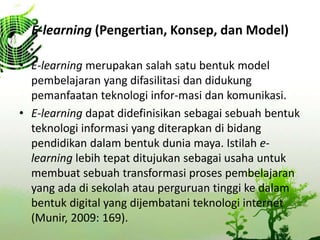 E-learning (Pengertian, Konsep, dan Model)
? E-learning merupakan salah satu bentuk model
pembelajaran yang difasilitasi dan didukung
pemanfaatan teknologi infor-masi dan komunikasi.
? E-learning dapat didefinisikan sebagai sebuah bentuk
teknologi informasi yang diterapkan di bidang
pendidikan dalam bentuk dunia maya. Istilah e-
learning lebih tepat ditujukan sebagai usaha untuk
membuat sebuah transformasi proses pembelajaran
yang ada di sekolah atau perguruan tinggi ke dalam
bentuk digital yang dijembatani teknologi internet
(Munir, 2009: 169).
 