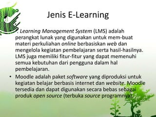 Jenis E-Learning
? . Learning Management System (LMS) adalah
perangkat lunak yang digunakan untuk mem-buat
materi perkuliahan online berbasiskan web dan
mengelola kegiatan pembelajaran serta hasil-hasilnya.
LMS juga memiliki fitur-fitur yang dapat memenuhi
semua kebutuhan dari pengguna dalam hal
pembelajaran.
? Moodle adalah paket software yang diproduksi untuk
kegiatan belajar berbasis internet dan website. Moodle
tersedia dan dapat digunakan secara bebas sebagai
produk open source (terbuka source programnya).
 