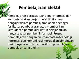 Pembelajaran Efektif
? Pembelajaran berbasis tekno-logi informasi dan
komunikasi akan berjalan efektif jika peran
pengajar dalam pembelajaran adalah sebagai
fasilitator pembelajaran atau memberikan
kemudahan pembelajar untuk belajar bukan
hanya sebagai pemberi informasi. Proses
pembelajaran dengan me-manfaatkan teknologi
informasi dan komuni-kasi merupakan bimbingan
dari pengajar untuk memfasilitasi pembelajaran
pembelajar yang efektif.
 