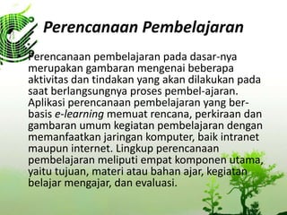 Perencanaan Pembelajaran
? Perencanaan pembelajaran pada dasar-nya
merupakan gambaran mengenai beberapa
aktivitas dan tindakan yang akan dilakukan pada
saat berlangsungnya proses pembel-ajaran.
Aplikasi perencanaan pembelajaran yang ber-
basis e-learning memuat rencana, perkiraan dan
gambaran umum kegiatan pembelajaran dengan
memanfaatkan jaringan komputer, baik intranet
maupun internet. Lingkup perencanaan
pembelajaran meliputi empat komponen utama,
yaitu tujuan, materi atau bahan ajar, kegiatan
belajar mengajar, dan evaluasi.
 