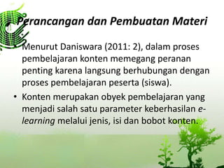 Perancangan dan Pembuatan Materi
? Menurut Daniswara (2011: 2), dalam proses
pembelajaran konten memegang peranan
penting karena langsung berhubungan dengan
proses pembelajaran peserta (siswa).
? Konten merupakan obyek pembelajaran yang
menjadi salah satu parameter keberhasilan e-
learning melalui jenis, isi dan bobot konten.
 