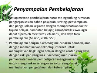 Penyampaian Pembelajaran
? Setiap metode pembelajaran harus me-ngandung rumusan
pengorganisasian bahan pelajaran, strategi penyampaian,
dan penge-lolaan kegiatan dengan memperhatikan faktor
tujuan belajar, hambatan belajar, karakteristik siswa, agar
dapat diperoleh efektivitas, efi-siensi, dan daya tarik
pembelajaran (Miarso, 2004: 550).
? Pembelajaran dengan e-learning me-rupakan pembelajaran
dengan memanfaatkan teknologi internet untuk
meningkatkan lingkungan belajar dengan konten yang kaya
dengan cakupan yang luas. E-learning merupakan
pemanfaatan media pembelajaran menggunakan internet,
untuk mengirimkan serangkaian solusi yang dapat
meningkatkan pengetahuan dan keterampilan.
 