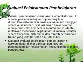 Evaluasi Pelaksanaan Pembelajaran
? Evaluasi pembelajaran merupakan alat indikator untuk
menilai pencapaian tujuan-tujuan yang telah
ditentukan serta menilai proses pelaksanaan mengajar
secara ke-seluruhan. Evaluasi bukan hanya sekedar
menilai suatu aktivitas secara spontan dan insidental,
melainkan merupakan kegiatan untuk menilai sesuatu
secara terencana, sistematik, dan terarah berdasarkan
tujuan yang jelas (Rusman dkk, 2011: 42).
? Kegiatan evaluasi pelaksanaan pembel-ajaran e-
learning dapat dilihat dari segi peningkatan
pengetahuan dan keterampilan, lingkungan belajar, dan
pengaruhnya.
 