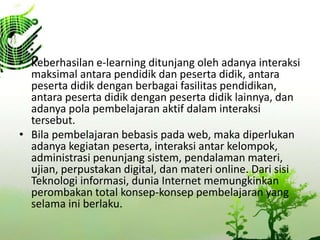 ? Keberhasilan e-learning ditunjang oleh adanya interaksi
maksimal antara pendidik dan peserta didik, antara
peserta didik dengan berbagai fasilitas pendidikan,
antara peserta didik dengan peserta didik lainnya, dan
adanya pola pembelajaran aktif dalam interaksi
tersebut.
? Bila pembelajaran bebasis pada web, maka diperlukan
adanya kegiatan peserta, interaksi antar kelompok,
administrasi penunjang sistem, pendalaman materi,
ujian, perpustakan digital, dan materi online. Dari sisi
Teknologi informasi, dunia Internet memungkinkan
perombakan total konsep-konsep pembelajaran yang
selama ini berlaku.
 
