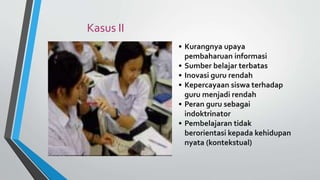 • Kurangnya upaya
pembaharuan informasi
• Sumber belajar terbatas
• Inovasi guru rendah
• Kepercayaan siswa terhadap
guru menjadi rendah
• Peran guru sebagai
indoktrinator
• Pembelajaran tidak
berorientasi kepada kehidupan
nyata (kontekstual)
Kasus II
 