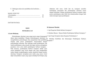 E Hubungan antara teori pendidikan dan kurikulum.....
26
BAB III PENUTUP
A.Kesimpulan........................................................................ 29
B.Saran..................................................................................... 30
DAFTAR PUSTAKA
BAB I
PENDAHULUAN
A.Latar Belakang
Perkembangan teknologi yang sangat pesat sangat berpengaruh
dalam dunia pendidikan. Dengan berkembangnya teknologi ini
mengakibatkan perkembangan ilmu pengetahuan baik pendidikan
maupun pada proses pembelajaran menyesuaikan dengan
perkembangan teknologi. Dari beberapa model pembelajaran, ada
model pembelajaran yang menarik dan dapat memicu peningkatan
penalaran siswa yaitu model pembelajaran berbasis komputer .
Pada dasarnya, pembelajaran berbasis komputer adalah suatu
sistem pengajaran yang cocok dengan otak yang menghasilkan
makna dengan menghubungkan muatan akademik dengan konteks
teknologi. Komputer merupakan jenis media yang secara virtual
dapat menyediakan respon yang segera terhadap hasil belajar yang
dilakukan oleh siswa. Lebih dari itu, komputer memiliki
kemampuan menyimpan dan memanipulasi informasi sesuai
dengan kebutuhan. Dengan pembelajaran berbasis komputer maka
proses pembelajaran akan lebih bisa dimaksimalkan dengan baik
untuk mencapai tujuan pembelajaran
B. Rumusan Masalah
1. Apa Pengertian Media Berbasis Komputer ?
2. Sebutkan Macam - Macam Media Pembelajaran Berbasis Komputer ?
3. Apa Fungsi Komputer dalam Kegiatan Pembelajaran ?
4. Sebutkan Kelebihan dan Kekurangan Pembelajaran Berbasis
Komputer ?
 