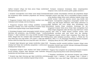 Aplikasi komputer sebagai alat bantu proses belajar memberikan
beberapa keuntungan antara lain:
1. Komputer memungkinkan siswa belajar sesuai dengan kemampuan
dan kecepatannya dalam memahami pengetahuan dan informasi yang
ditayangkan.
2. Penggunaan komputer dalam proses belajar membuat siswa dapat
melakukan kontrol terhadap aktivitas belajarnya.
3. Penggunaan komputer dalam lembaga pendidikan memberikan
keleluasaan terhadap siswa untuk menentukan kecepatan belajar dan
memilih urutan kegiatan belajar sesuai dengan kebutuhan.
4. Kemampuan komputer untuk menayangkan kembali informasi yang
diperlukan oleh pemakainya, yang diistilahkan dengan “ kesabaran
kompute r”, dapat membantu siswa yang memiliki kecepatan belajar
lambat. Dengan kata lain, komputer dapat menciptakan iklim belajar
yang efektif bagi siswa yang lambat ( slow learner ), tetapi juga dapat
memacu efektivitas belajar bagi siswa yang lebih cepat ( fast learner ).
5. Komputer dapat diprogram agar mampu memberikan umpan balik
terhadap hasil belajar dan memberikan pengukuhan ( reinforcement )
terhadap prestasi belajar siswa.
6. Kemampuan komputer untuk merekam hasil belajar pemakainya
(record keeping), komputer dapat diprogram untuk memeriksa dan
memberikan skor hasil belajar secara otomatis.
7. Komputer juga dapat dirancang agar dapat memberikan preskripsi
atau saran bagi siswa untuk melakukan kegiatan belajar tertentu.
8. Komputer mempunyai kemampuan dalam mengintegrasikan
komponen warna, musik dan animasi grafik ( graphic animation ).
Komputer mampu menyampaikan informasi dan pengetahuan dengan
tingkat realisme yang tinggi. Hal ini menyebabkan program komputer
sering dijadikan sebagai sarana untuk melakukan kegiatan belajar yang
bersifat simulasi. Lebih jauh, kapasitas memori yang dimiliki oleh
komputer memungkinkan penggunanya menayangkan kembali hasil
belajar yang telah dicapai sebelumnya. Hasil belajar sebelumnya ini
dapat digunakan oleh siswa sebagai dasar pertimbangan untuk
melakukan kegiatan belajar selanjutnya. Keuntungan lain dari
penggunaan komputer dalam proses belajar dapat meningkatkan hasil
belajar dengan penggunaan waktu dan biaya yang relatif kecil. Contoh
yang tepat untuk ini adalah program komputer simulasi untuk
melakukan percobaan pada mata kuliah sains dan teknologi.
Penggunaan program simulasi dapat mengurangi biaya bahan dan
peralatan untuk melakukan percobaan. ( Benny A. Pribadi dan Tita
Rosita, 2002:11-12 ) B. Kekurangan Pembelajaran Berbasis Komputer
Selanjutnya Benny dan Tita ( 2000 ) memberi penjelasan.
Disamping memiliki sejumlah kelebihan, komputer sebagai sarana
komunikasi interaktif juga memiliki beberapa kekurangan.Kekurangan
Pembelajaran Berbasis Komputer :
1. Tingginya biaya pengadaan dan pengembangan program komputer,
terutama yang dirancang khusus untuk maksud pembelajaran.
2. Pengadaan, pemeliharaan, dan perawatan komputer yang meliputi
perangkat keras ( hardware ) dan perangkat lunak ( software )
memerlukan biaya yang relatif tinggi. Oleh karena itu pertimbangan
 