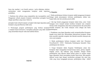 biaya dan manfaat ( cost benefit analysis ) perlu dilakukan sebelum
memutuskan untuk menggunakan komputer untuk keperluan
pendidikan.
3. Hardware dan software yang compatability dan incompability yaitu
Penggunaan sebuah program komputer memerlukan perangkat keras
dengan spesifikasi yang sesuai, Selain itu
perangkat lunak sebuah komputer seringkali tidak dapat digunakan pada
komputer yang spesifikasinya tidak sama.
4. Perancangan program pembelajaran yang berbasis komputer
( computer based instruction ) merupakan pekerjaan yang tidak mudah
yang memerlukan banyak waktu dan keahlian khusus.
BAB III
PENUTUP
A. Simpulan
1. Media pembelajaran berbasis komputer adalah penggunaan komputer
sebagai media penyampaian informasi pembelajaran, latihan soal,
umpan balik, dan skor jawaban peserta didik.
2. Ada tiga bentuk penggunaan komputer dalam kelas, yaitu: Untuk
mengajar siswa menjadi mampu membaca komputer atau computer
literate,Untuk mengajarkan dasar-dasar pemprogramam dan pemecahan
masalah komputer, dan Untuk melayani siswa sebagai alat bantu
pembelajaran.
3. Pendekatan yang dapat digunakan untuk memperkenalkan Komputer
kepada siswa antara lain: Menyediakan laboratorium komputer, Setiap
kelas memiliki sejumlah computer, dan Sekolah memiliki sebanyak satu
siswa satu komputer.
4. Media pembelajaran berbasis komputer terdiri dari: Presentasi
PowerPoint,CD / DVD / Multimedia Pembelajaran Interaktif, Video
pembelajaran dan internet .
5. Fungsi Komputer dalam Kegiatan Pembelajaran antara lain:
Komputer dapat mengajarkan konsep-konsep aturan, prinsip, langkah-
langkah, proses, dan kalkulasi yang kompleks. Dengan bentuk
pembelajaran yang dikemas dalam bentuk games & simulasi sangat
bagus digunakan untuk menciptakan kondisi dunia kerja. Bila program
didesain secara tepat dengan memberikan potongan clip suara atau
video yang isinya menggugah perasaan, pembelajaran sikap / afektif
 