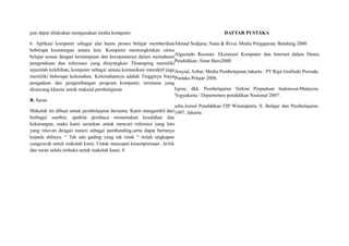 pun dapat dilakukan mengunakan media komputer.
6. Aplikasi komputer sebagai alat bantu proses belajar memberikan
beberapa keuntungan antara lain: Komputer memungkinkan siswa
belajar sesuai dengan kemampuan dan kecepatannya dalam memahami
pengetahuan dan informasi yang ditayangkan. Disamping memiliki
sejumlah kelebihan, komputer sebagai sarana komunikasi interaktif juga
memiliki beberapa kelemahan. Kelemahannya adalah Tingginya biaya
pengadaan dan pengembangan program komputer, terutama yang
dirancang khusus untuk maksud pembelajaran.
B. Saran
Makalah ini dibuat untuk pembelajaran bersama. Kami mengambil dari
berbagai sumber, apabila pembaca menemukan kesalahan dan
kekurangan, maka kami sarankan untuk mencari referensi yang lain
yang relevan dengan materi sebagai pembanding,serta dapat bertanya
kepada ahlinya. “ Tak ada gading yang tak retak “ itulah ungkapan
yangcocok untuk makalah kami, Untuk mencapai kesempurnaan , kritik
dan saran selalu terbuka untuk makalah kami. 8
DAFTAR PUSTAKA
Ahmad Sudjana, Nana & Rivai, Media Pengajaran, Bandung 2000
Algasindo Rusman. Eksistensi Komputer dan Internet dalam Dunia
Pendidikan: Sinar Baru2000.
Arsyad, Azhar. Media Pembelajaran.Jakarta : PT Raja Grafindo Persada.
Pustaka Pelajar 2006.
Isjoni, dkk. Pembelajaran Terkini Perpaduan Indonesia-Malaysia.
Yogyakarta : Departemen pendidikan Nasional 2007.
udin.Jurnal Pendidikan FIP Winataputra, S. Belajar dan Pembelajaran.
1997. Jakarta:
 