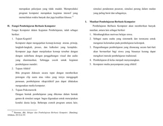 merupakan pekerjaan yang tidak mudah. Memproduksi
program komputer merupakan kegiatan intensif yang
memerlukan waktu banyak dan juga keahlian khusus.13
H. Fungsi Pembelajaran Berbasis Komputer
Fungsi Komputer dalam Kegiatan Pembelajaran, ialah sebagai
berikut:
1. Tujuan Kognitif
Komputer dapat mengajarkan konsep-konsep aturan, prinsip,
langkah-langkah, proses, dan kalkulasi yang kompleks.
Komputer juga dapat menjelaskan konsep tersebut dengan
dengan sederhana dengan penggabungan visual dan audio
yang dianimasikan. Sehingga cocok untuk kegiatan
pembelajaran mandiri.
2. Tujuan Afektif
Bila program didesain secara tepat dengan memberikan
potongan clip suara atau video yang isinya menggugah
perasaan, pembelajaran sikap/afektif pun dapat dilakukan
mengunakan media komputer.
3. Tujuan Psikomotorik
Dengan bentuk pembelajaran yang dikemas dalam bentuk
games & simulasi sangat bagus digunakan untuk menciptakan
kondisi dunia kerja. Beberapa contoh program antara lain;
13
Rusman, dkk. Belajar dan Pembelajaran Berbasis Komputer, (Bandung:
Alfabeta, 2013) h.191
simulasi pendaratan pesawat, simulasi perang dalam medan
yang paling berat dan sebagainya.
I. Manfaat Pembelajaran Berbasis Komputer
Pembelajaran Berbasis Komputer akan memberikan banyak
manfaat, antara lain sebagai berikut:
1. Membangkitkan motivasi belajar siswa.
2. Sebagai suatu usaha yang sistematik dan terencana untuk
mengatasi kelemahan pada pembelajaran kelompok.
3. Pengembangan pembelajaran yang dirancang secara hati-hati
akan bermanfaat bagi siswa yang biasanya kurang dapat
mengikuti metode pembelajaran tradisional.
4. Pembelajaran di kelas menjadi menyenangkan.
5. Komputer media penyampaian yang efektif.
 