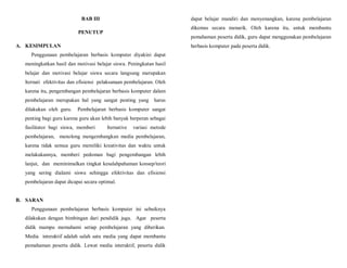 BAB III
PENUTUP
A. KESIMPULAN
Penggunaan pembelajaran berbasis komputer diyakini dapat
meningkatkan hasil dan motivasi belajar siswa. Peningkatan hasil
belajar dan motivasi belajar siswa secara langsung merupakan
lternati efektivitas dan efisiensi pelaksanaan pembelajaran. Oleh
karena itu, pengembangan pembelajaran berbasis komputer dalam
pembelajaran merupakan hal yang sangat penting yang harus
dilakukan oleh guru. Pembelajaran berbasis komputer sangat
penting bagi guru karena guru akan lebih banyak berperan sebagai
fasilitator bagi siswa, memberi lternative variasi metode
pembelajaran, menolong mengembangkan media pembelajaran,
karena tidak semua guru memiliki kreativitas dan waktu untuk
melakukannya, memberi pedoman bagi pengembangan lebih
lanjut, dan meminimalkan tingkat kesalahpahaman konsep/teori
yang sering dialami siswa sehingga efektivitas dan efisiensi
pembelajaran dapat dicapai secara optimal.
B. SARAN
Penggunaan pembelajaran berbasis komputer ini sebaiknya
dilakukan dengan bimbingan dari pendidik juga. Agar peserta
didik mampu memahami setiap pembelajaran yang diberikan.
Media interaktif adalah salah satu media yang dapat membantu
pemahaman peserta didik. Lewat media interaktif, peserta didik
dapat belajar mandiri dan menyenangkan, karena pembelajaran
dikemas secara menarik. Oleh karena itu, untuk membantu
pemahaman peserta didik, guru dapat menggunakan pembelajaran
berbasis komputer pada peserta didik.
 