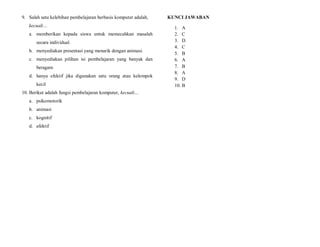 9. Salah satu kelebihan pembelajaran berbasis komputer adalah,
kecuali…
a. memberikan kepada siswa untuk memecahkan masalah
secara individual.
b. menyediakan presentasi yang menarik dengan animasi.
c. menyediakan pilihan isi pembelajaran yang banyak dan
beragam
d. hanya efektif jika digunakan satu orang atau kelompok
kecil
10. Berikut adalah fungsi pembelajaran komputer, kecuali…
a. psikomotorik
b. animasi
c. kognitif
d. afektif
KUNCI JAWABAN
1. A
2. C
3. D
4. C
5. B
6. A
7. B
8. A
9. D
10. B
 