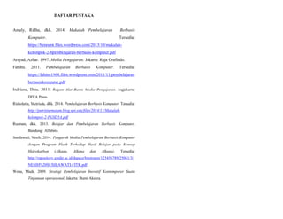 DAFTAR PUSTAKA
Amaly, Ridha, dkk. 2014. Makalah Pembelajaran Berbasis
Komputer. Tersedia:
https://benramt.files.wordpress.com/2013/10/makalah-
kelompok-2-bpembelajaran-berbasis-komputer.pdf
Arsyad, Azhar. 1997. Media Pengajaran. Jakarta: Raja Grafindo.
Fanihu. 2011. Pembelajaran Berbasis Komputer. Tersedia:
https://fahinu1968.files.wordpress.com/2011/11/pembelajaran
berbasiskomputer.pdf
Indriana, Dina. 2011. Ragam Alat Bantu Media Pengajaran. Jogjakarta:
DIVA Press.
Risholatia, Meirisda, dkk. 2014. Pembelajaran Berbasis Komputer. Tersedia:
http://putritiurmatam.blog.upi.edu/files/2014/11/Makalah-
kelompok-2-PGSD5A.pdf
Rusman, dkk. 2013. Belajar dan Pembelajaran Berbasis Komputer.
Bandung: Alfabeta.
Susilawati, Nesih. 2014. Pengaruh Media Pembelajaran Berbasis Komputer
dengan Program Flash Terhadap Hasil Belajar pada Konsep
Hidrokarbon (Alkana, Alkena dan Alkuna). Tersedia:
http://repository.uinjkt.ac.id/dspace/bitstream/123456789/25061/3/
NESIH%20SUSILAWATI-FITK.pdf
Wena, Made. 2009. Strategi Pembelajaran Inovatif Kontemporer Suatu
Tinjanuan operasional. Jakarta: Bumi Aksara.
 