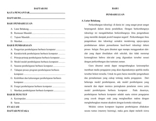 DAFTAR ISI
KATA PENGANTAR..........................................................
DAFTAR ISI........................................................................
BAB I PENDAHULUAN
A. Latar Belakang...........................................................
B. Rumusan Masalah......................................................
C. Tujuan Masalah..........................................................
D. Manfaat......................................................................
BAB II PEMBAHASAN
A. Pengertian pembelajaran berbasis komputer ...............
B. Karakteristik pembelajaran berbasis komputer ...........
C. Prinsip-prinsip pembelajaran berbasis komputer.........
D. Model-model pembelajaran berbasis komputer...........
E. Sasaran pembelajaran berbasis komputer....................
F. Tahapan proses program pembelajaran berbasis
komputer....................................................................
G. Kelebihan dan kekurangan pembelajaran berbasis
komputer....................................................................
H. Fungsi pembelajaran berbasis komputer.....................
I. Manfaat pembelajaran berbasis komputer...................
BAB III PENUTUP
A. Kesimpulan................................................................
B. Saran..........................................................................
EVALUASI
DAFTAR PUSTAKA
BAB I
PENDAHULUAN
A. Latar Belakang
Perkembangan teknologi di dunia ini yang sangat pesat sangat
berpengaruh dalam dunia pendidikan. Dengan berkembangnya
teknologi ini mengakibatkan berkembangnya ilmu pengetahuan
yang memiliki dampak positif maupun negatif. Perkembangan ilmu
pengetahuan dan teknologi semakin mendorong upaya-upaya
pembaharuan dalam pemanfaatan hasil-hasil teknologi dalam
proses belajar. Para guru dituntut agar mampu menggunakan alat-
alat yang dapat disediakan oleh sekolah, dan tidak menutup
kemungkinan bahwa alat-alat yang digunakan tersebut sesuai
dengan perkembangan dan tuntutan zaman.
Guru dituntut untuk dapat mengembangkan keterampilan
membuat media pengajaran yang akan digunakannya apabila media
tersebut belum tersedia. Untuk itu guru harus memiliki pengetahuan
dan pemahamaan yang cukup tentang media pengajaran. Dari
beberapa model pembelajaran, ada model pembelajaran yang
menarik dan dapat memicu peningkatan penalaran siswa yaitu
model pembelajaran berbasis komputer . Pada dasarnya,
pembelajaran berbasis komputer adalah suatu sistem pengajaran
yang cocok dengan otak yang menghasilkan makna dengan
menghubungkan muatan akademi dengan konteks teknologi.
Melalui sistem komputer kegiatan pembelajaran dilakukan
secara tuntas (mastery learning), maka guru dapat melatih siswa
 