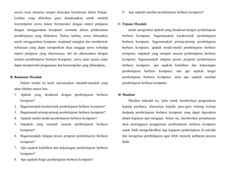 secara terus menerus sampai mencapai ketuntasan dalam belajar.
Latihan yang diberikan guru dimaksudkan untuk melatih
keterampilan siswa dalam berinteraksi dengan materi pelajaran
dengan menggunakan komputer terutama dalam pelaksanaan
pembelajaran yang dilakukan. Dalam latihan, siswa dibiasakan
untuk menggunakan komputer seoptimal mungkin dan membentuk
kebiasaan yang dapat memperkuat daya tanggap siswa terhadap
materi pelajaran yang diterimanya. hal ini dikarenakan dengan
melalui pembelajaran berbasis komputer, siswa akan secara cepat
dapat memperoleh penguasaan dan keterampilan yang diharapkan,.
B. Rumusan Masalah
Dalam modul ini kami merumuskan masalah-masalah yang
akan dibahas antara lain:
1. Apakah yang dimaksud dengan pembelajaran berbasis
komputer?
2. Bagaimanakah karakteristik pembelajaran berbasis komputer?
3. Bagaimanah prinsip-prinsip pembelajaran berbasis komputer?
4. Apakah model-model pembelajaran berbasis komputer?
5. Siapakah yang menjadi sasaran pembelajaran berbasis
komputer?
6. Bagaimanakah tahapan proses program pembelajaran berbasis
komputer?
7. Apa sajakah kelebihan dan kekurangan pembelajaran berbasis
komputer?
8. Apa sajakah fungsi pembelajaran berbasis komputer?
9. Apa sajakah manfaat pembelajaran berbasis komputer?
C. Tujuan Masalah
untuk mengetahui apakah yang dimaksud dengan pembelajaran
berbasis komputer, bagaimanakah karakteristik pembelajaran
berbasis komputer, bagaimanakah prinsip-prinsip pembelajaran
berbasis komputer, apakah model-model pembelajaran berbasis
komputer, siapakah yang menjadi sasaran pembelajaran berbasis
komputer, bagaimanakah tahapan proses program pembelajaran
berbasis komputer, apa sajakah kelebihan dan kekurangan
pembelajaran berbasis komputer, dan apa sajakah fungsi
pembelajaran berbasis komputer, serta apa sajakah manfaat
pembelajaran berbasis komputer.
D. Manfaat
Manfaat makalah ini, yaitu untuk memberikan pengetahuan
kepada pembaca, khususnya kepada guru-guru tentang konsep
daripada pembelajaran berbasis komputer yang dapat digunakan
dalam kegiatan ajar-mengajar. Selain itu, memberikan pemahaman
akan pentinggnya penggunaan pembelajaran berbasis komputer
untuk lebih mengefektifkan lagi kegiatan pembelajaran di sekolah
dan mengemas pembelajaran agar lebih menarik perhatian peserta
didik.
 