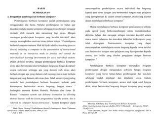BAB II
PEMBAHASAN
A. Pengertian pembelajaran berbasis komputer
Pembelajaran berrbasis komputer adalah pembelajaran yang
menggunakan alat bantu. Melalui pembelajaran ini bahan ajar
disajikan melalui media komputer sehingga proses belajar mengajar
menjadi lebih menarik dan menantang bagi siswa. Dengan
rancangan pembelajaran komputer yang bersifat interaktif, akan
mampu meningkatkan motivasi siswa dalam belajar.1
Pembelajaran
berbasis komputer menurut Hick & Hyde adalah a teaching process
directly involving a computer in the presentation of instructional
matenals in an interactive made to provide and control the
individualized learning environment for each individual student.
Dalam definisi tersebut, dengan pembelajaran berbasis komputer
siswa akan berinteraksi dan berhadapan langsung dengan komputer
secara individual sehingga apa yang dialami oleh siswa akan
berbeda dengan apa yang dialami oleh seorang siswa akan berbeda
dengan apa yang dialami oleh siswa lain. Salah satu ciri yang paling
menarik dari pembelajaran berbasis komputer terletak pada
kemampuan berinteraksi secara langsung dengan siswa. 2
Sedangkan menurut Robert Heinich, Molenda dan James D.
Russesl “computer system can delivery instruction by allowing
them to interact with the lesson programmed into the system: this is
referred to computer based instruction”. System komputer dapat
1
Made Wena, Strategi Pembelajaran Inovatif Kontemporer Suatu Tinjanuan
operasional, (Jakarta: Bumi Aksara, 2009), h. 203
2
ibid, h. 204
menyampaikan pembelajaran secara individual dan langsung
kepada para siswa dengan cara berinteraksi dengan mata pelajaran
yang diprogramkan ke dalam sistem komputer, inilah yang disebut
denan pembelajaran berbasis komputer.3
Media pembelajaran berbasis komputer penekanannya terletak
pada upaya yang berkesinambungan untuk memaksimalkan
aktivitas belajar dan mengajar sebagai interaksi kognitif antara
siswa, materi pelajaran, dan instruktur dalam hal ini komputer yang
telah deprogram. Sistem-sistem komputer yang dapat
menyampaikan pembelajaran secara langsung kepada siswa melalui
cara berinteraksi dengan mata pelajaran yang diprogramkan kepada
sistem, dan inilah yang disebut pengajaran dengan bantuan
komputer. 4
Pembelajaran berbasis komputer merupakan program
pembelajaran dengan mengunakan software berupa program
komputer yang berisi bahan-bahan pembelajaran dan lain-lain
sehingga mudah dipelajari dan dipahami siswa. Dalam
pembelajaran berbasis komputer, secara utuh sejak awal hingga
akhir, siswa berinteraksi langsung dengan komputer yang sengaja
3
Meirisda Risholatia, dkk. Pembelajaran Berbasis Komputer
([http://putritiurmatam.blog.upi.edu/files/2014/11/Makalah- kelompok-2-PGSD-
5A.pdf), h. 6
4
Dina Indriana, Ragam Alat Bantu Media Pengajaran, (Jogjakarta: DIVA
Press, 2011), h.99
 