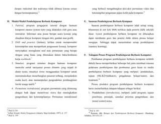 dicapai maksimal dan waktunya tidak dibatasi karena sesuai
dengan kemampuannya.6
D. Model-Model Pembelajaran Berbasis Komputer
1. Tutorial, program pengajaran tutorial dengan bantuan
komputer meniru system tutor yang dilakukan oleh guru atau
instruktur. Informasi atau pesan berupa suatu konsep yang
disajikan dilayar komputer dengan teks, gambar atau grafik.
2. Drill and practice (latihan), latihan untuk mempermahir
keterampilan atau memperkuat penguasaan konsep, komputer
menyiapkan serangkaian soal atau pertanyaan yang berupa
dengan yang biasa yang ditemukan dalam buku/lembaran
kerja workbook.7
3. Simulasi, program simulasi dengan bantuan komputer
mencoba untuk menyamai proses dinamis yang terjadi di
dunia nyata, misalnya siswa menggunakan komputer untuk
mensimulasikan menerbangkan pesawat terbang, menjalankan
usaha kecil, atau memanipulasi pengendalian pembangkitan
listrik tenaga nuklir.8
4. Permainan instruksional, program permainan yang dirancang
dengan baik dapat memotivasi siswa dan meningkatkan
pengetahuan dan keterampilannya. Permainan instruksional
6
Ibid, h.154.
7
Azhar Arsyad, Media Pengajaran (Jakarta: Raja Grafindo, 1997), h. 157
8
Ibid. h. 159
yang berhasil mengabungkan aksi-aksi permainan video dan
keterampilan pengunaan papan ketik pada komputer.9
E. Sasaran Pembelajaran Berbasis Kompuer
Sasaran pembelajaran berbasis komputer ialah setiap orang,
khususnya di sini kita lebih terfokus pada peserta didik sekolah
dasar. Lewat pembelajaran berbasis komputer ini diharapkan
dapat membantu guru dan peserta didik dalam proses belajar
mengajar. Sehingga dapat menuntaskan setiap pembelajaran
(mastery learning).
F. Tahapan Proses Program Pembelajaran Berbasis Komputer
Pembuatan program pembelajaran berbasis komputer terlebih
dahulu harus memperhatikan beberapa hal yaitu membuat rencana
pelaksaan pembelajaran dan pembuatan garis besar isi media
pembelajaran berbasis komputer yang meliputi: pendahuluan,
tujuan (SK-KD-Indikator), pengalaman belajar/materi, dan
treatment.10
Proses produksi program pembelajaran berbasis komputer
harus memerhatikan tahapan-tahapan sebagai berikut:
1. Pendahuluan (introduction), meliputi: judul program, tujuan
penelitian, petunjuk, simulasi prioritas pengetahuan, dan
inisial control siswa.
9
Ibid. h. 161
10
Rusman, dkk. Belajar dan Pembelajaran Berbasis Komputer, (Bandung:
Alfabeta, 2013) h.125
 