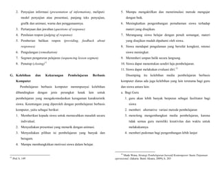 2. Penyajian informasi (presentation of information), meliputi:
model penyajian atau presentasi, panjang teks penyajian,
grafik dan animasi, warna dan penggunaannya.
3. Pertanyaan dan jawaban (questions of response)
4. Penilaian respon (judging of response)
5. Pemberian balikan respon (providing, feedback about
responses)
6. Pengulangan (remediation)
7. Segmen pengaturan pelajaran (sequencing lesson segmen)
8. Penutup (closing)11
G. Kelebihan dan Kekurangan Pembelajaran Berbasis
Komputer
Pembelajaran berbasis komputer memmpunyai kelebihan
dibandingkan dengan jenis perangkat lunak lain untuk
pembelajaran yang mengakomodasikan keragaman karakteristik
siswa. Keuntungan yang diperoleh dengan pembelajaran berbasis
komputer, yaitu sebagai berikut:
1. Memberikan kepada siswa untuk memecahkan masalah secara
individual.
2. Menyediakan presentasi yang menarik dengan animasi.
3. Menyediakan pilihan isi pembelajaran yang banyak dan
beragam.
4. Mampu membangkitkan motivasi siswa dalam belajar.
11
Ibid, h. 149
5. Mampu mengaktifkan dan menstimulasi metode mengajar
dengan baik.
6. Meningkatkan pengembangan pemahaman siswa terhadap
materi yang disajikan.
7. Merangsang siswa belajar dengan penuh semangat, materi
yang disajikan mudah dipahami oleh siswa.
8. Siswa mendapat pengalaman yang bersifat kongkret, retensi
siswa meningkat.
9. Memmberi umpan balik secara langsung.
10. Siswa dapat menentukan sendiri laju pembelajaran.
11. Siswa dapat melakukan evaluasi diri.12
Disamping itu kelebihan media pembelajaran berbasis
komputer diatas ada juga kelebihan yang lain terutama bagi guru
dan siswa antara lain:
a. Bagi Guru
1. guru akan lebih banyak berperan sebagai fasilitator bagi
siswa
2. memberi alternative variasi metode pembelajaran
3. menolong mengembangkan media pembelajaran, karena
tidak semua guru memiliki kreativitas dan waktu untuk
melakukannya
4. memberi pedoman bagi pengembangan lebih lanjut
12
Made Wena, Strategi Pembelajaran Inovatif Kontemporer Suatu Tinjanuan
operasional, (Jakarta: Bumi Aksara, 2009), h. 203
 