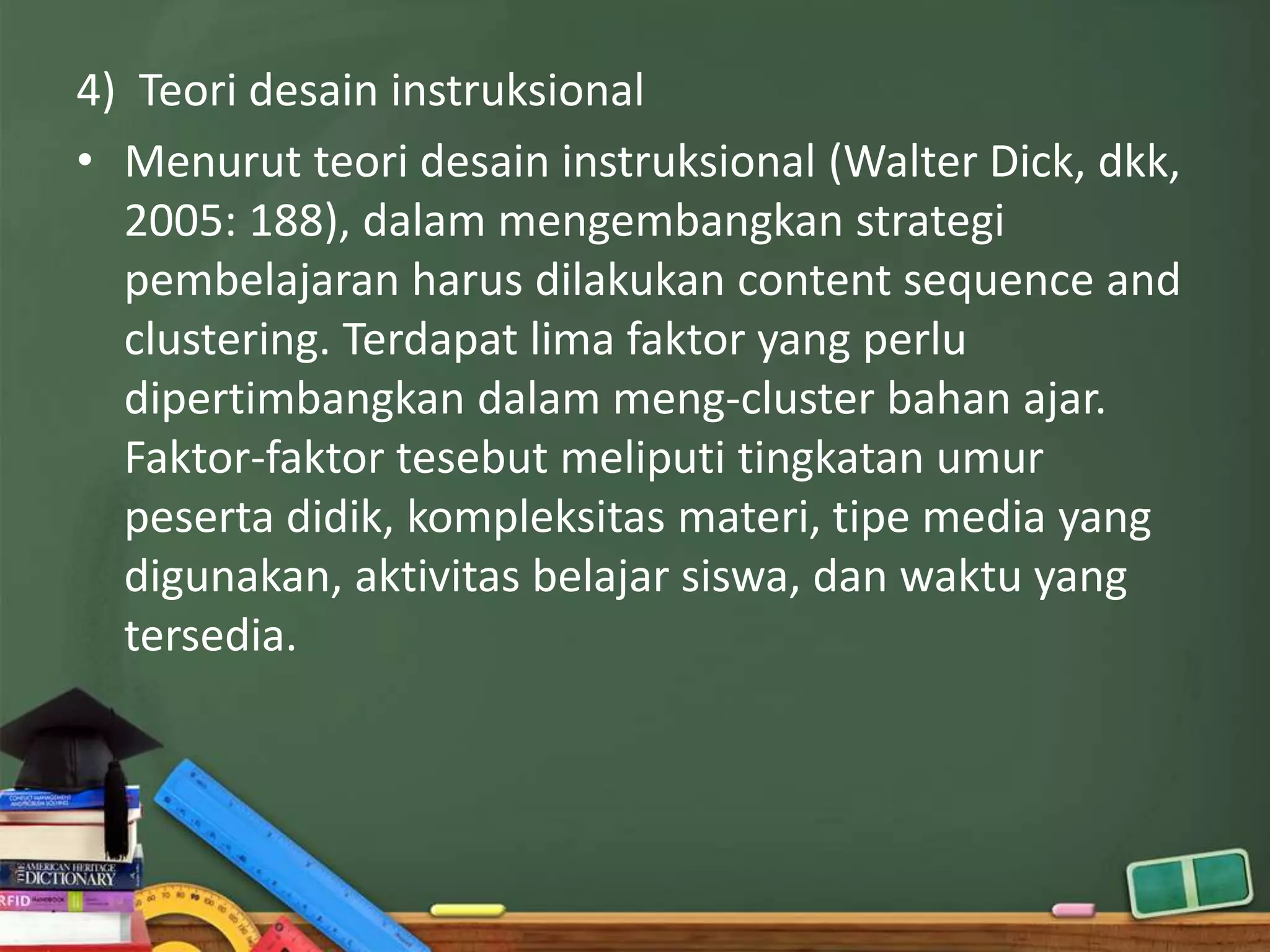 4) Teori desain instruksional
• Menurut teori desain instruksional (Walter Dick, dkk,
  2005: 188), dalam mengembangkan strategi
  pembelajaran harus dilakukan content sequence and
  clustering. Terdapat lima faktor yang perlu
  dipertimbangkan dalam meng-cluster bahan ajar.
  Faktor-faktor tesebut meliputi tingkatan umur
  peserta didik, kompleksitas materi, tipe media yang
  digunakan, aktivitas belajar siswa, dan waktu yang
  tersedia.
 