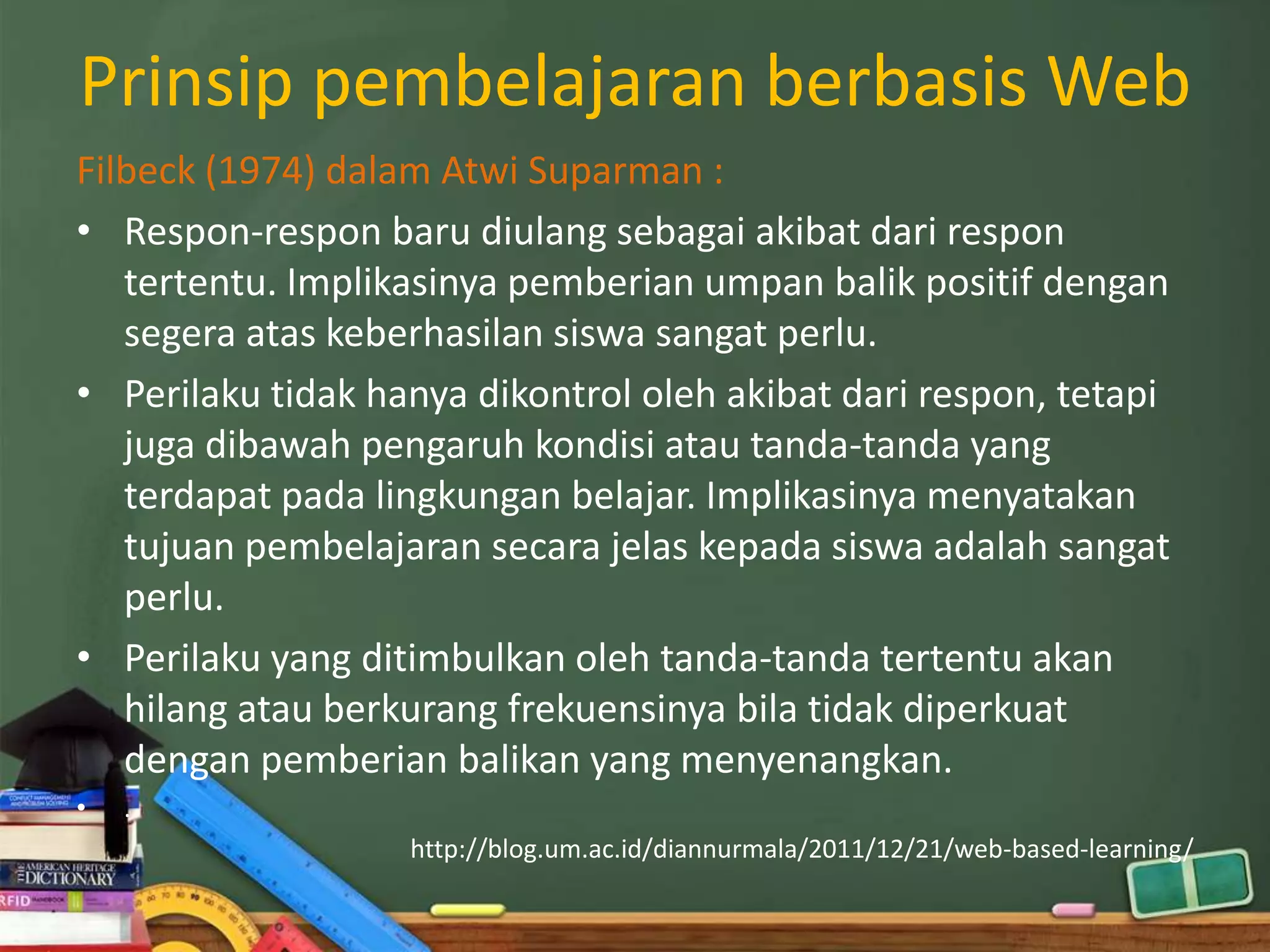 Prinsip pembelajaran berbasis Web
Filbeck (1974) dalam Atwi Suparman :
• Respon-respon baru diulang sebagai akibat dari respon
   tertentu. Implikasinya pemberian umpan balik positif dengan
   segera atas keberhasilan siswa sangat perlu.
• Perilaku tidak hanya dikontrol oleh akibat dari respon, tetapi
   juga dibawah pengaruh kondisi atau tanda-tanda yang
   terdapat pada lingkungan belajar. Implikasinya menyatakan
   tujuan pembelajaran secara jelas kepada siswa adalah sangat
   perlu.
• Perilaku yang ditimbulkan oleh tanda-tanda tertentu akan
   hilang atau berkurang frekuensinya bila tidak diperkuat
   dengan pemberian balikan yang menyenangkan.
•   .
                   http://blog.um.ac.id/diannurmala/2011/12/21/web-based-learning/
 