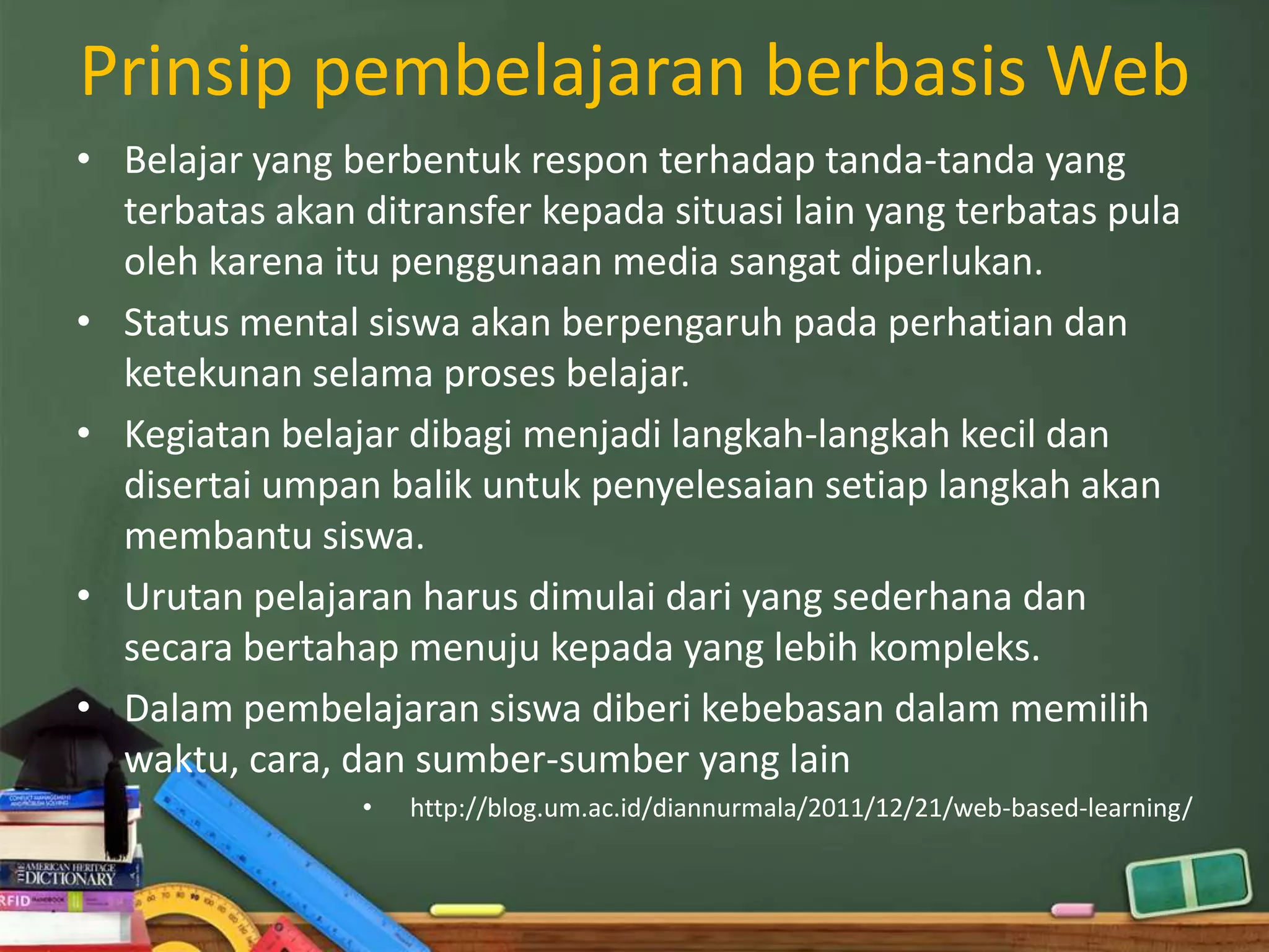 Prinsip pembelajaran berbasis Web
• Belajar yang berbentuk respon terhadap tanda-tanda yang
  terbatas akan ditransfer kepada situasi lain yang terbatas pula
  oleh karena itu penggunaan media sangat diperlukan.
• Status mental siswa akan berpengaruh pada perhatian dan
  ketekunan selama proses belajar.
• Kegiatan belajar dibagi menjadi langkah-langkah kecil dan
  disertai umpan balik untuk penyelesaian setiap langkah akan
  membantu siswa.
• Urutan pelajaran harus dimulai dari yang sederhana dan
  secara bertahap menuju kepada yang lebih kompleks.
• Dalam pembelajaran siswa diberi kebebasan dalam memilih
  waktu, cara, dan sumber-sumber yang lain
                •   http://blog.um.ac.id/diannurmala/2011/12/21/web-based-learning/
 