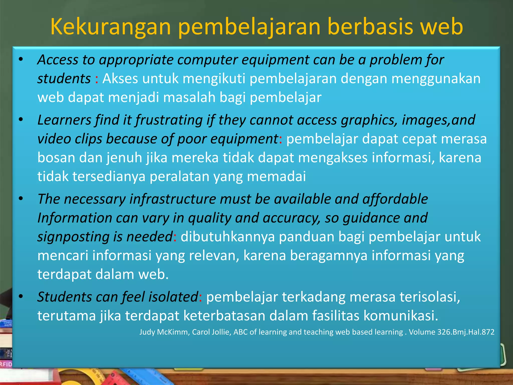 Kekurangan pembelajaran berbasis web
• Access to appropriate computer equipment can be a problem for
  students : Akses untuk mengikuti pembelajaran dengan menggunakan
  web dapat menjadi masalah bagi pembelajar
• Learners find it frustrating if they cannot access graphics, images,and
  video clips because of poor equipment: pembelajar dapat cepat merasa
  bosan dan jenuh jika mereka tidak dapat mengakses informasi, karena
  tidak tersedianya peralatan yang memadai
• The necessary infrastructure must be available and affordable
  Information can vary in quality and accuracy, so guidance and
  signposting is needed: dibutuhkannya panduan bagi pembelajar untuk
  mencari informasi yang relevan, karena beragamnya informasi yang
  terdapat dalam web.
• Students can feel isolated: pembelajar terkadang merasa terisolasi,
  terutama jika terdapat keterbatasan dalam fasilitas komunikasi.
                  Judy McKimm, Carol Jollie, ABC of learning and teaching web based learning . Volume 326.Bmj.Hal.872
 