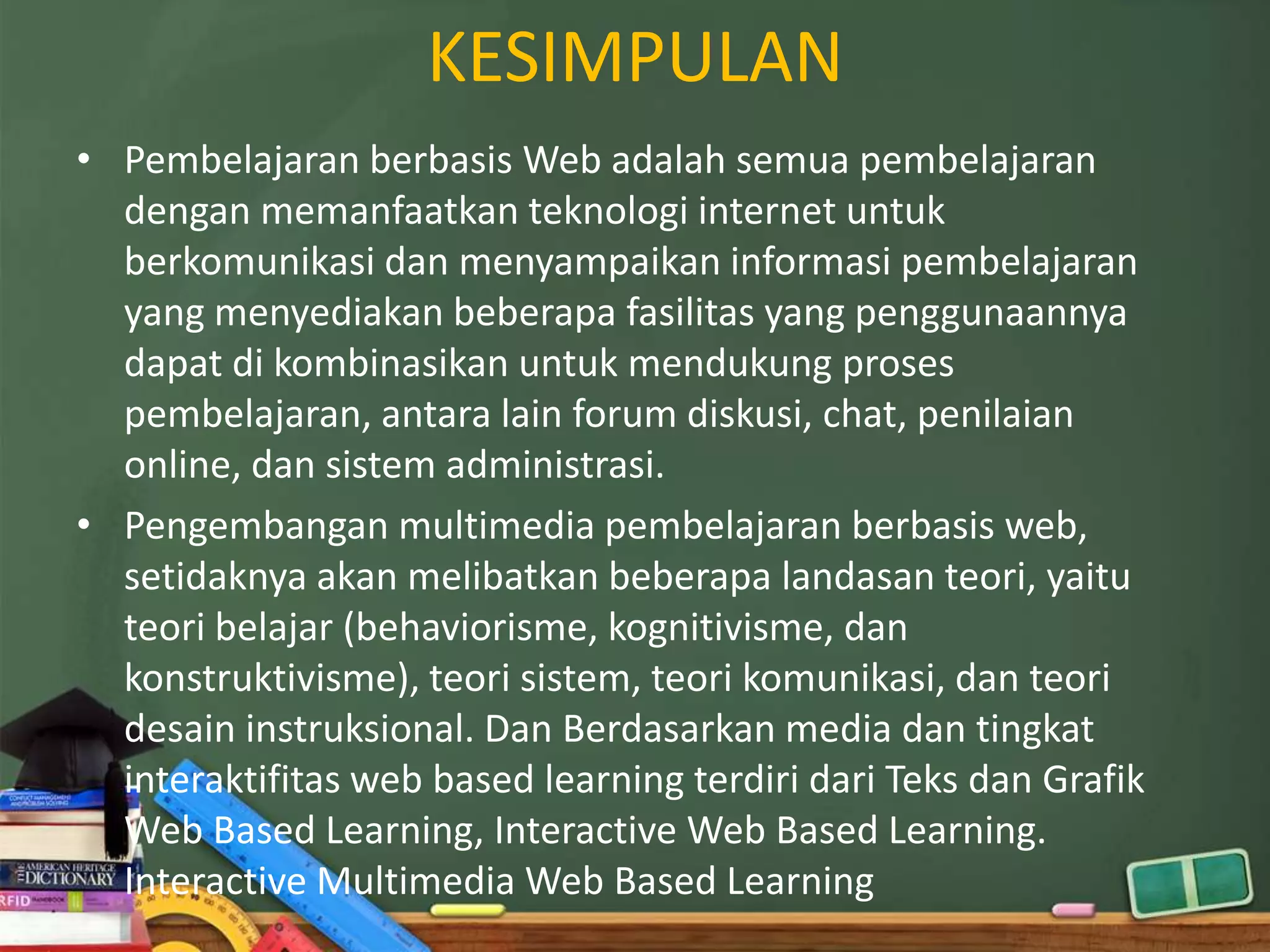 KESIMPULAN
• Pembelajaran berbasis Web adalah semua pembelajaran
  dengan memanfaatkan teknologi internet untuk
  berkomunikasi dan menyampaikan informasi pembelajaran
  yang menyediakan beberapa fasilitas yang penggunaannya
  dapat di kombinasikan untuk mendukung proses
  pembelajaran, antara lain forum diskusi, chat, penilaian
  online, dan sistem administrasi.
• Pengembangan multimedia pembelajaran berbasis web,
  setidaknya akan melibatkan beberapa landasan teori, yaitu
  teori belajar (behaviorisme, kognitivisme, dan
  konstruktivisme), teori sistem, teori komunikasi, dan teori
  desain instruksional. Dan Berdasarkan media dan tingkat
  interaktifitas web based learning terdiri dari Teks dan Grafik
  Web Based Learning, Interactive Web Based Learning.
  Interactive Multimedia Web Based Learning
 