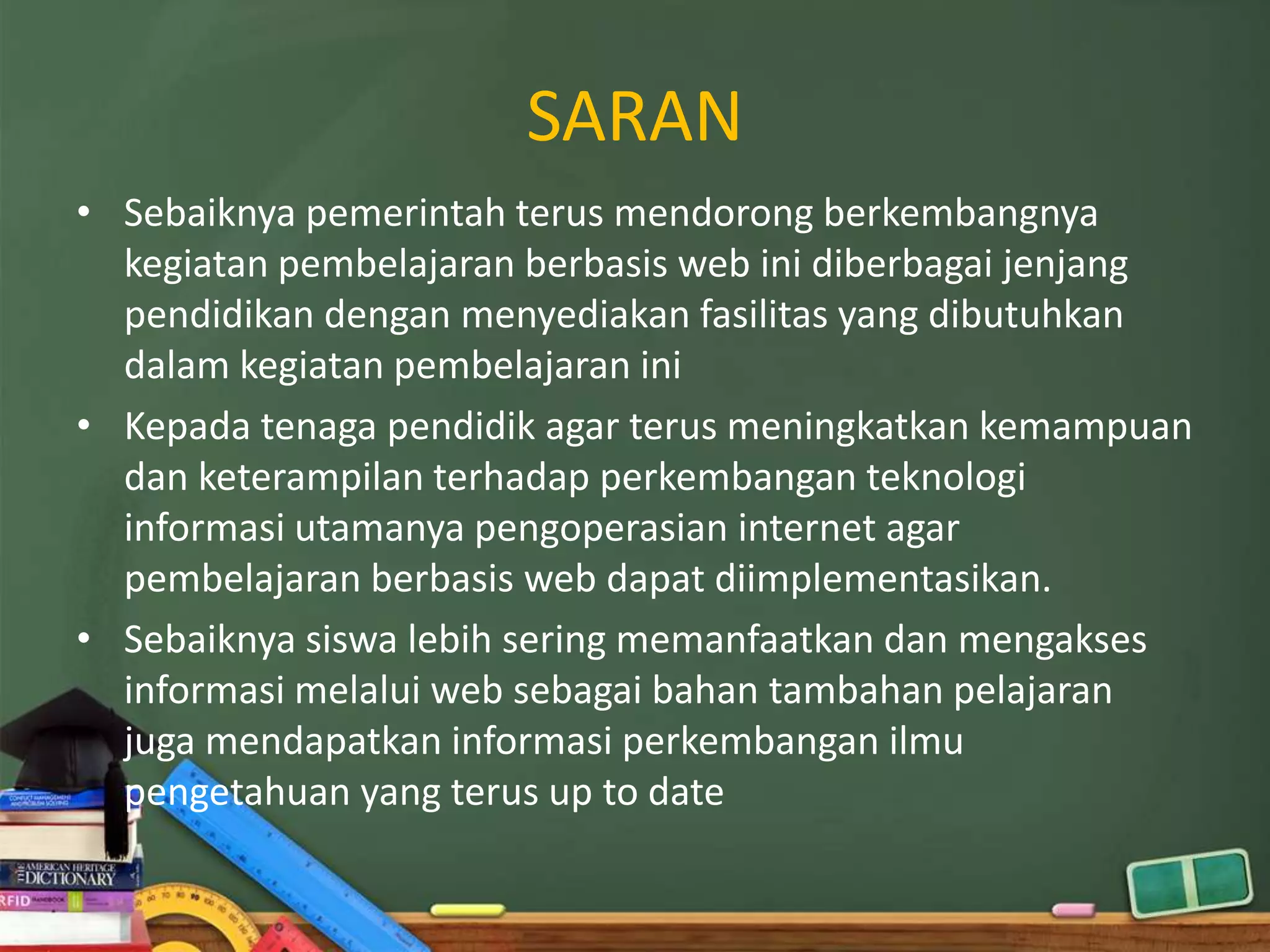 SARAN
• Sebaiknya pemerintah terus mendorong berkembangnya
  kegiatan pembelajaran berbasis web ini diberbagai jenjang
  pendidikan dengan menyediakan fasilitas yang dibutuhkan
  dalam kegiatan pembelajaran ini
• Kepada tenaga pendidik agar terus meningkatkan kemampuan
  dan keterampilan terhadap perkembangan teknologi
  informasi utamanya pengoperasian internet agar
  pembelajaran berbasis web dapat diimplementasikan.
• Sebaiknya siswa lebih sering memanfaatkan dan mengakses
  informasi melalui web sebagai bahan tambahan pelajaran
  juga mendapatkan informasi perkembangan ilmu
  pengetahuan yang terus up to date
 